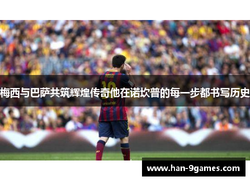 梅西与巴萨共筑辉煌传奇他在诺坎普的每一步都书写历史 梅西与巴萨共筑辉煌传奇他在诺坎普的每一步都书写历史