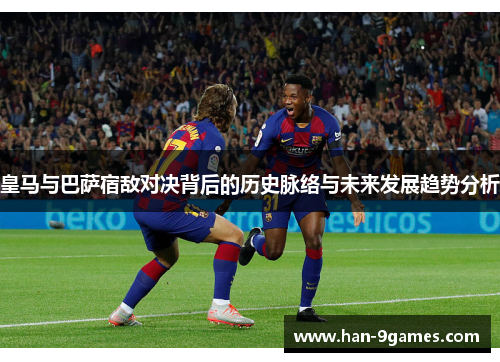 皇马与巴萨宿敌对决背后的历史脉络与未来发展趋势分析 皇马与巴萨宿敌对决背后的历史脉络与未来发展趋势分析