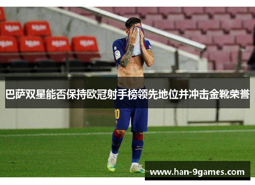 巴萨双星能否保持欧冠射手榜领先地位并冲击金靴荣誉