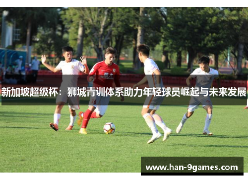 新加坡超级杯：狮城青训体系助力年轻球员崛起与未来发展