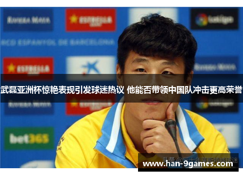 武磊亚洲杯惊艳表现引发球迷热议 他能否带领中国队冲击更高荣誉
